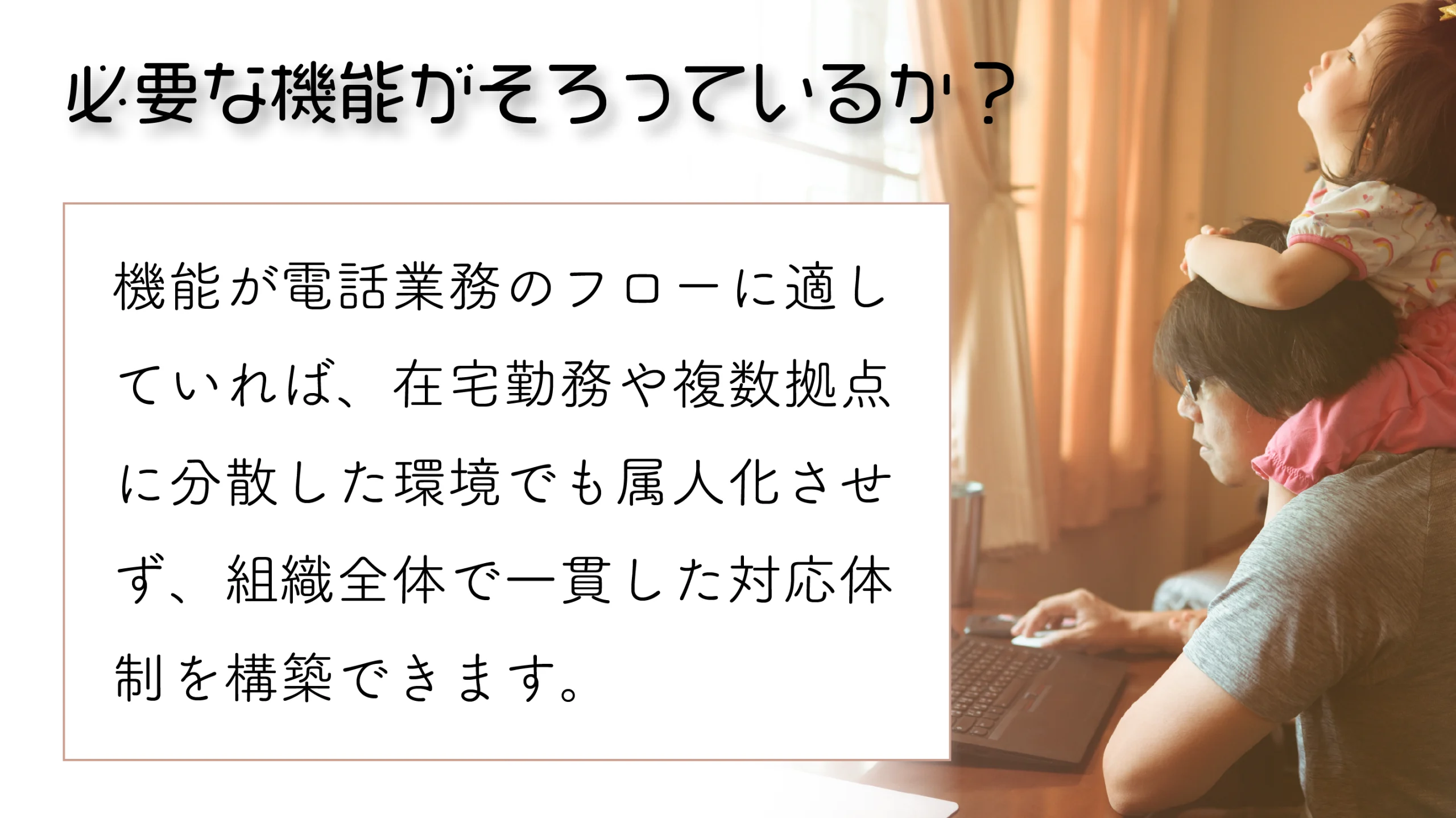 クラウドPBXの機能が電話業務のフローに適していれば、在宅勤務や複数拠点に分散した環境でも、電話対応を属人化させず、組織全体で一貫した対応体制を構築できます